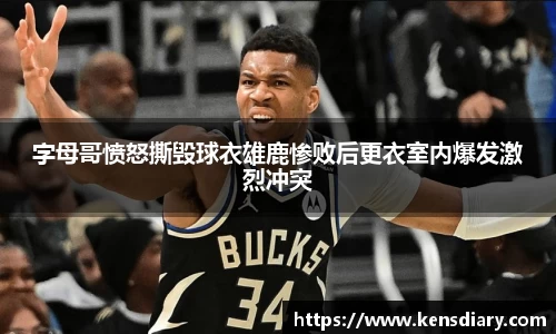 字母哥愤怒撕毁球衣雄鹿惨败后更衣室内爆发激烈冲突